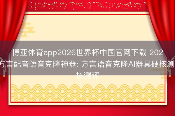 博亚体育app2026世界杯中国官网下载 2026方言配音语音克隆神器: 方言语音克隆AI器具硬核测评