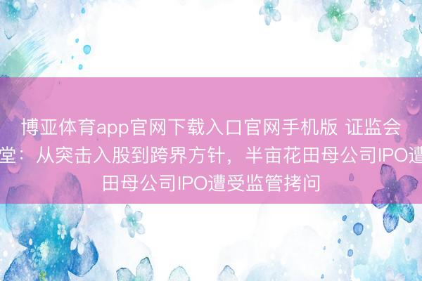 博亚体育app官网下载入口官网手机版 证监会“六问”花物堂:从突击入股到跨界方针,半亩花田母公司IPO遭受监管拷问