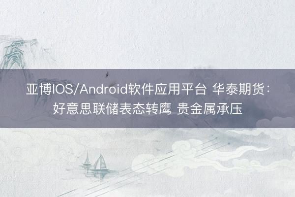 亚博IOS/Android软件应用平台 华泰期货:好意思联储表态转鹰 贵金属承压